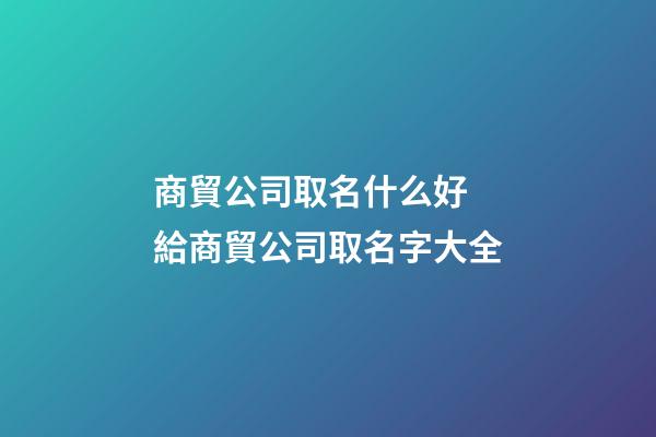 商貿公司取名什么好 給商貿公司取名字大全